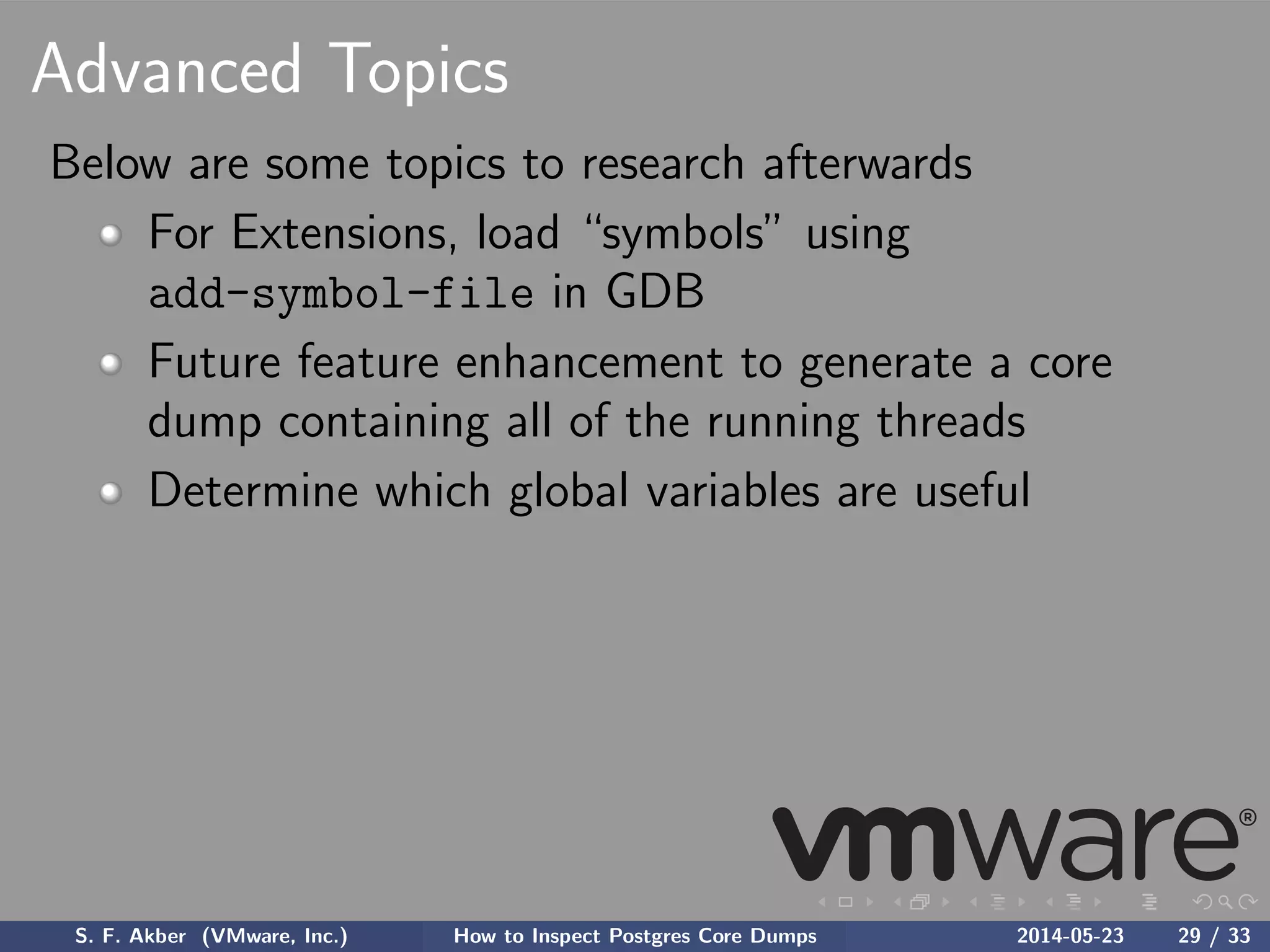 Advanced Topics
Below are some topics to research afterwards
For Extensions, load “symbols” using
add-symbol-file in GDB
Future feature enhancement to generate a core
dump containing all of the running threads
Determine which global variables are useful
S. F. Akber (VMware, Inc.) How to Inspect Postgres Core Dumps 2014-05-23 29 / 33
 
