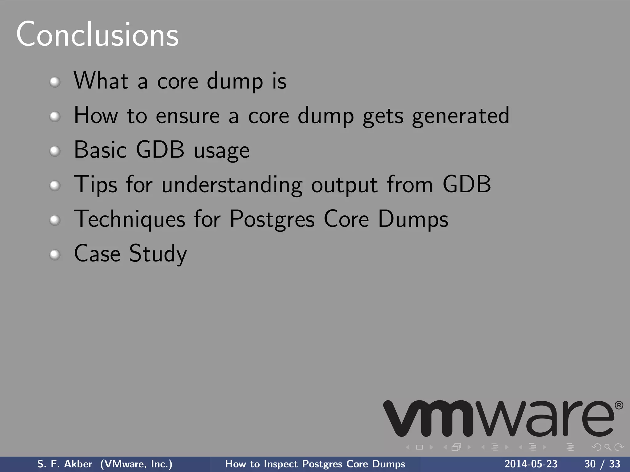 Conclusions
What a core dump is
How to ensure a core dump gets generated
Basic GDB usage
Tips for understanding output from GDB
Techniques for Postgres Core Dumps
Case Study
S. F. Akber (VMware, Inc.) How to Inspect Postgres Core Dumps 2014-05-23 30 / 33
 