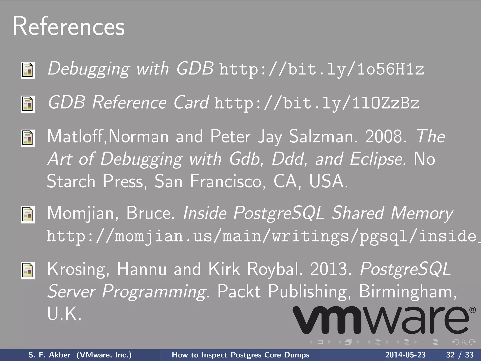 References
Debugging with GDB http://bit.ly/1o56H1z
GDB Reference Card http://bit.ly/1lOZzBz
Matloﬀ,Norman and Peter Jay Salzman. 2008. The
Art of Debugging with Gdb, Ddd, and Eclipse. No
Starch Press, San Francisco, CA, USA.
Momjian, Bruce. Inside PostgreSQL Shared Memory
http://momjian.us/main/writings/pgsql/inside_
Krosing, Hannu and Kirk Roybal. 2013. PostgreSQL
Server Programming. Packt Publishing, Birmingham,
U.K.
S. F. Akber (VMware, Inc.) How to Inspect Postgres Core Dumps 2014-05-23 32 / 33
 