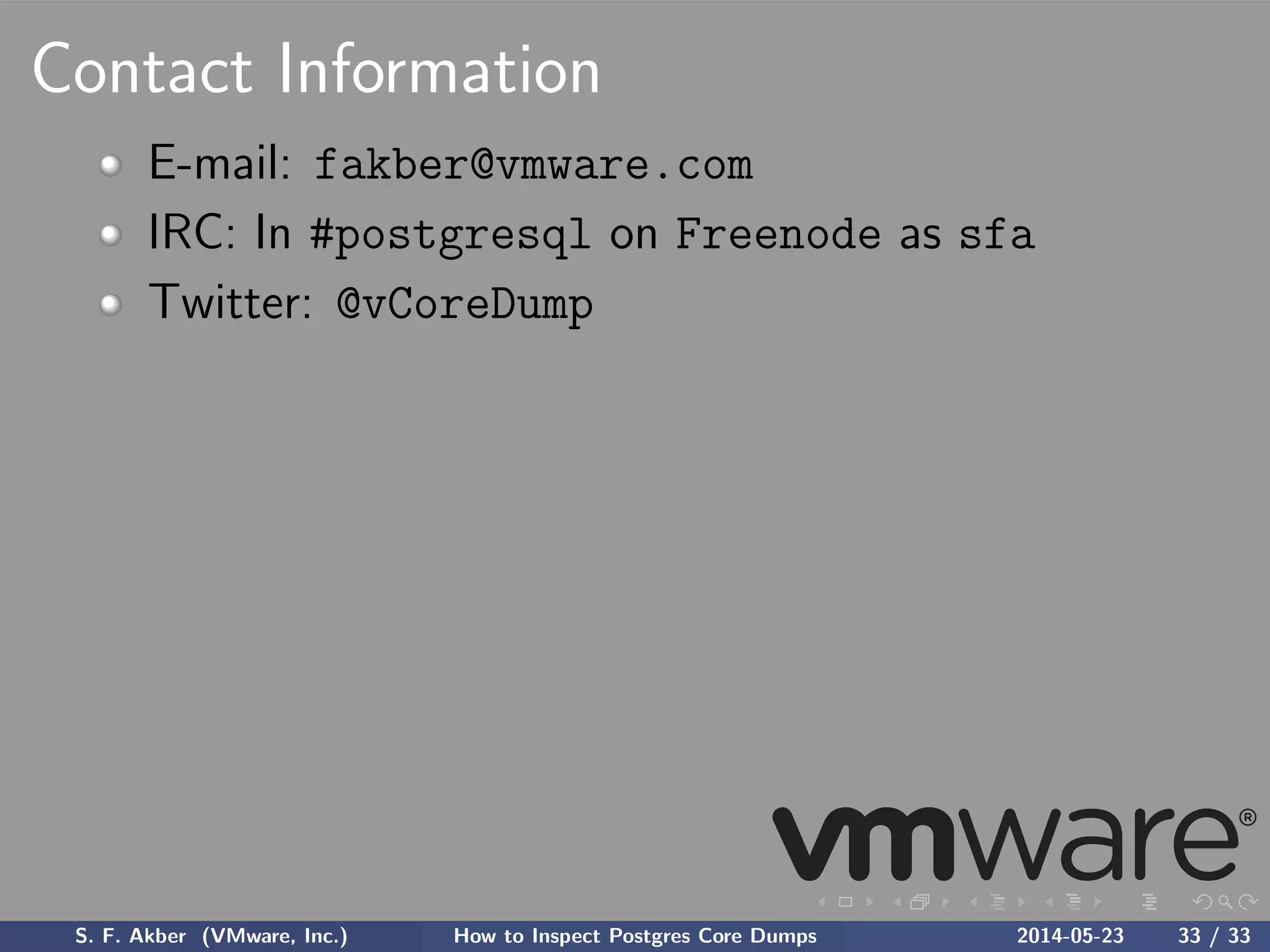 Contact Information
E-mail: fakber@vmware.com
IRC: In #postgresql on Freenode as sfa
Twitter: @vCoreDump
S. F. Akber (VMware, Inc.) How to Inspect Postgres Core Dumps 2014-05-23 33 / 33
 