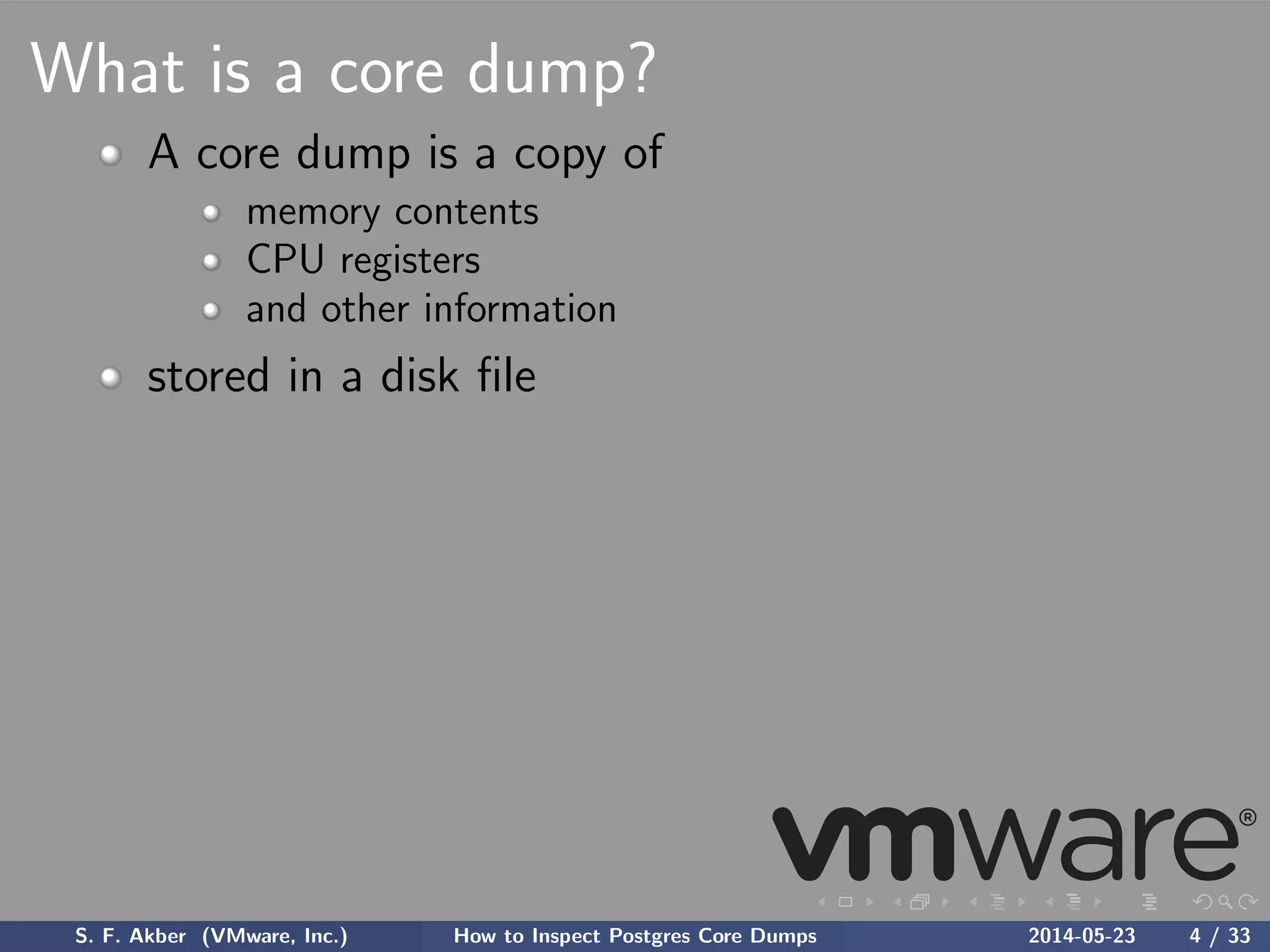 What is a core dump?
A core dump is a copy of
memory contents
CPU registers
and other information
stored in a disk ﬁle
S. F. Akber (VMware, Inc.) How to Inspect Postgres Core Dumps 2014-05-23 4 / 33
 