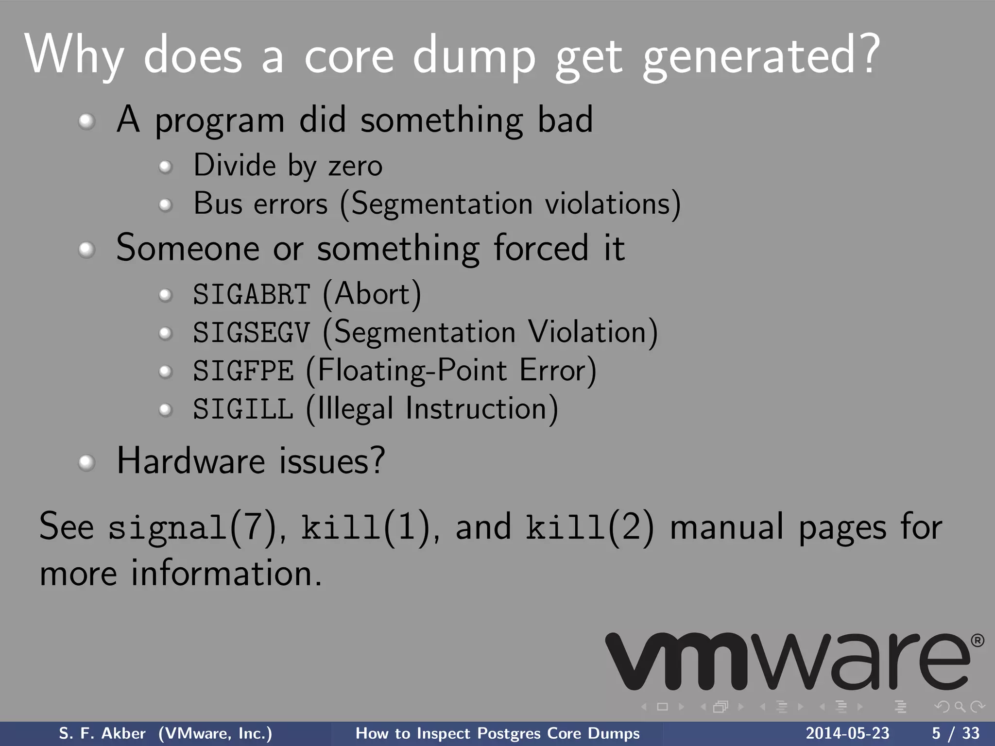Why does a core dump get generated?
A program did something bad
Divide by zero
Bus errors (Segmentation violations)
Someone or something forced it
SIGABRT (Abort)
SIGSEGV (Segmentation Violation)
SIGFPE (Floating-Point Error)
SIGILL (Illegal Instruction)
Hardware issues?
See signal(7), kill(1), and kill(2) manual pages for
more information.
S. F. Akber (VMware, Inc.) How to Inspect Postgres Core Dumps 2014-05-23 5 / 33
 