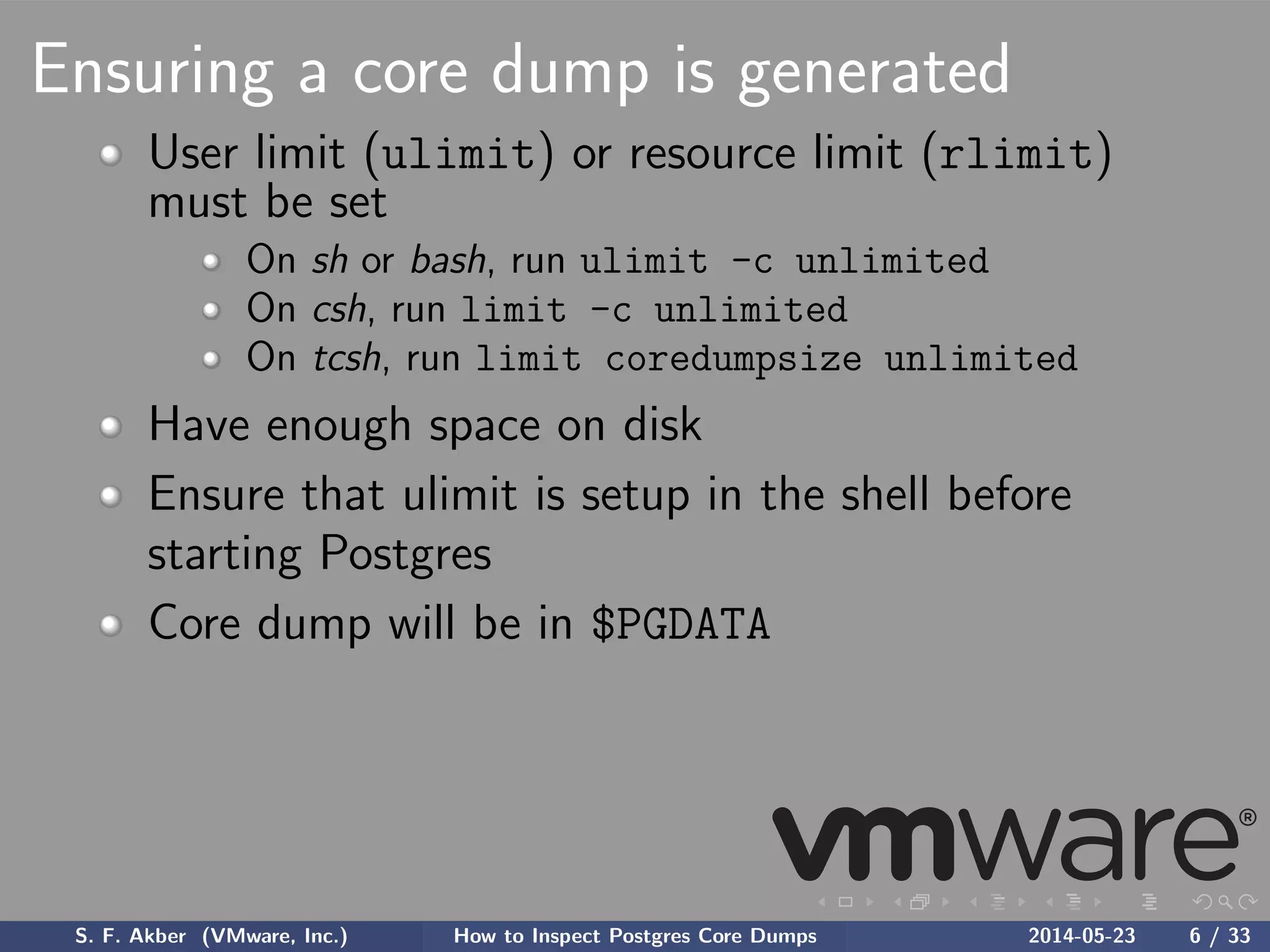 Ensuring a core dump is generated
User limit (ulimit) or resource limit (rlimit)
must be set
On sh or bash, run ulimit -c unlimited
On csh, run limit -c unlimited
On tcsh, run limit coredumpsize unlimited
Have enough space on disk
Ensure that ulimit is setup in the shell before
starting Postgres
Core dump will be in $PGDATA
S. F. Akber (VMware, Inc.) How to Inspect Postgres Core Dumps 2014-05-23 6 / 33
 