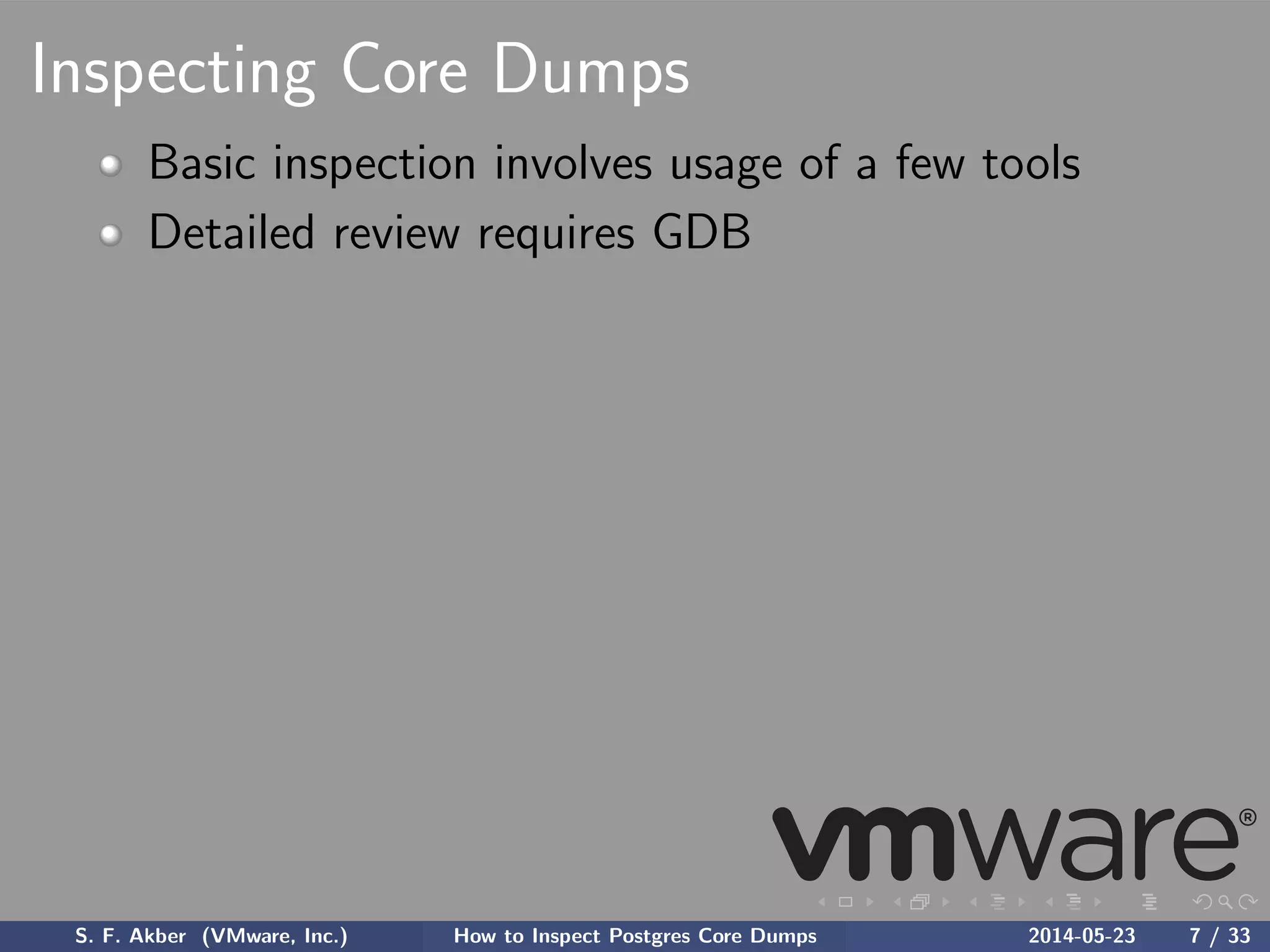 Inspecting Core Dumps
Basic inspection involves usage of a few tools
Detailed review requires GDB
S. F. Akber (VMware, Inc.) How to Inspect Postgres Core Dumps 2014-05-23 7 / 33
 