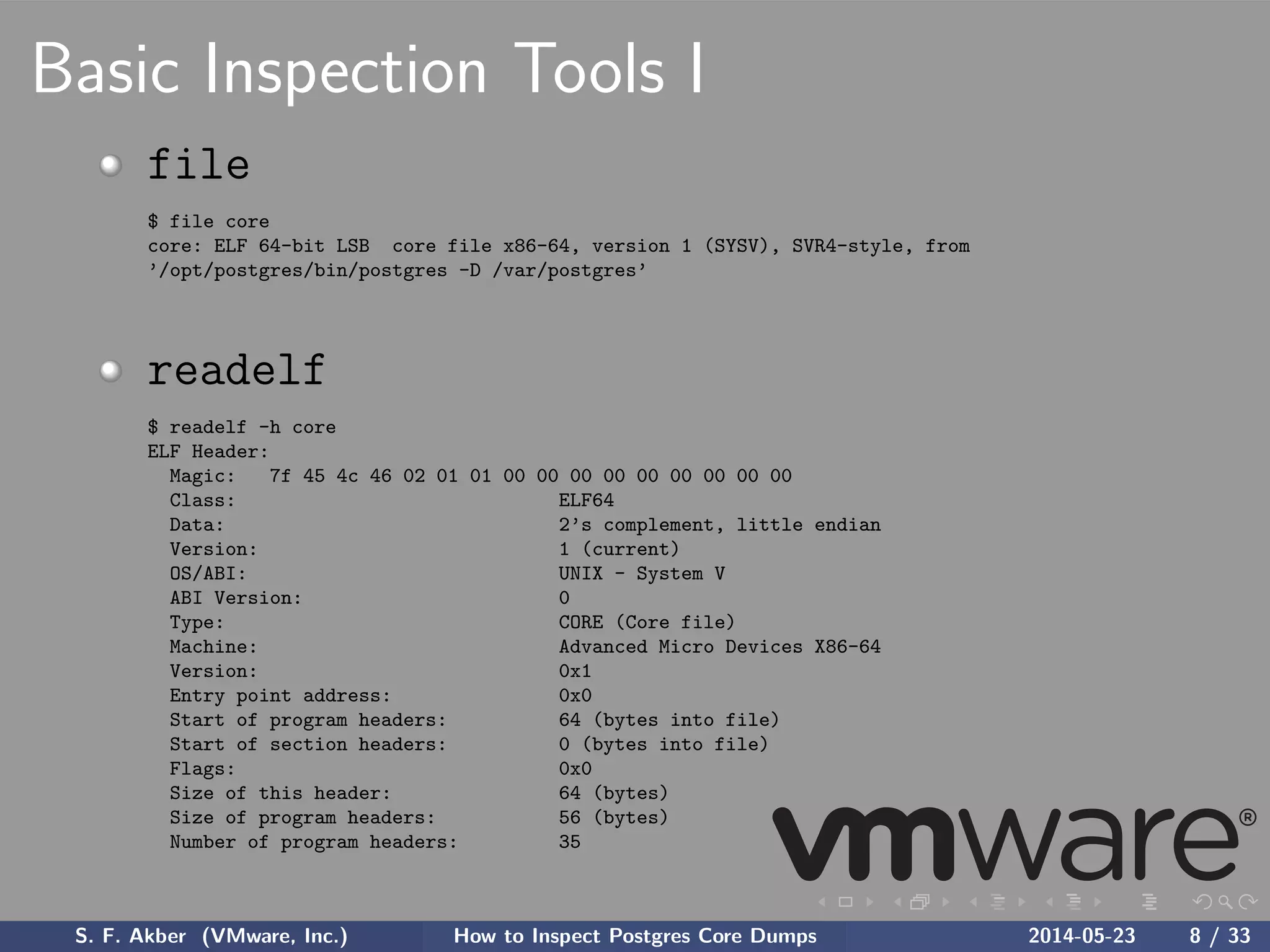 Basic Inspection Tools I
file
$ file core
core: ELF 64-bit LSB core file x86-64, version 1 (SYSV), SVR4-style, from
’/opt/postgres/bin/postgres -D /var/postgres’
readelf
$ readelf -h core
ELF Header:
Magic: 7f 45 4c 46 02 01 01 00 00 00 00 00 00 00 00 00
Class: ELF64
Data: 2’s complement, little endian
Version: 1 (current)
OS/ABI: UNIX - System V
ABI Version: 0
Type: CORE (Core file)
Machine: Advanced Micro Devices X86-64
Version: 0x1
Entry point address: 0x0
Start of program headers: 64 (bytes into file)
Start of section headers: 0 (bytes into file)
Flags: 0x0
Size of this header: 64 (bytes)
Size of program headers: 56 (bytes)
Number of program headers: 35
S. F. Akber (VMware, Inc.) How to Inspect Postgres Core Dumps 2014-05-23 8 / 33
 