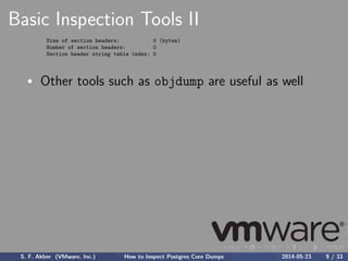 Basic Inspection Tools II
Size of section headers: 0 (bytes)
Number of section headers: 0
Section header string table index: 0
Other tools such as objdump are useful as well
S. F. Akber (VMware, Inc.) How to Inspect Postgres Core Dumps 2014-05-23 9 / 33
 