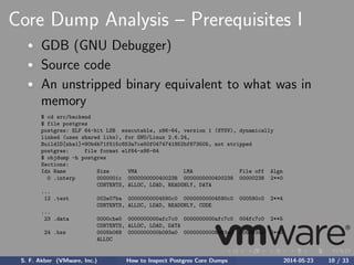 Core Dump Analysis – Prerequisites I
GDB (GNU Debugger)
Source code
An unstripped binary equivalent to what was in
memory
$ cd src/backend
$ file postgres
postgres: ELF 64-bit LSB executable, x86-64, version 1 (SYSV), dynamically
linked (uses shared libs), for GNU/Linux 2.6.24,
BuildID[sha1]=90b4b71f515c653a7ce50f0474741852bf873505, not stripped
postgres: file format elf64-x86-64
$ objdump -h postgres
Sections:
Idx Name Size VMA LMA File off Algn
0 .interp 0000001c 0000000000400238 0000000000400238 00000238 2**0
CONTENTS, ALLOC, LOAD, READONLY, DATA
...
12 .text 002e07ba 00000000004590c0 00000000004590c0 000590c0 2**4
CONTENTS, ALLOC, LOAD, READONLY, CODE
...
23 .data 0000cbe0 0000000000afc7c0 0000000000afc7c0 004fc7c0 2**5
CONTENTS, ALLOC, LOAD, DATA
24 .bss 0005b068 0000000000b093a0 0000000000b093a0 005093a0 2**5
ALLOC
S. F. Akber (VMware, Inc.) How to Inspect Postgres Core Dumps 2014-05-23 10 / 33
 