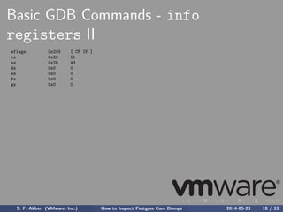 Basic GDB Commands - info
registers II
eflags 0x203 [ CF IF ]
cs 0x33 51
ss 0x2b 43
ds 0x0 0
es 0x0 0
fs 0x0 0
gs 0x0 0
S. F. Akber (VMware, Inc.) How to Inspect Postgres Core Dumps 2014-05-23 18 / 33
 