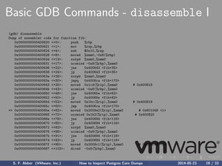Basic GDB Commands - disassemble I
(gdb) disassemble
Dump of assembler code for function fib:
0x0000000000400620 <+0>: push %rbp
0x0000000000400621 <+1>: mov %rsp,%rbp
0x0000000000400624 <+4>: sub $0x10,%rsp
0x0000000000400628 <+8>: movsd %xmm0,-0x8(%rbp)
0x000000000040062d <+13>: xorpd %xmm0,%xmm0
0x0000000000400631 <+17>: ucomisd -0x8(%rbp),%xmm0
0x0000000000400636 <+22>: jne 0x400643 <fib+35>
0x0000000000400638 <+24>: jp 0x400643 <fib+35>
0x000000000040063a <+26>: xorpd %xmm0,%xmm0
0x000000000040063e <+30>: jmpq 0x4006ca <fib+170>
0x0000000000400643 <+35>: movsd 0x1cd(%rip),%xmm0 # 0x400818
0x000000000040064b <+43>: ucomisd -0x8(%rbp),%xmm0
0x0000000000400650 <+48>: jne 0x40065e <fib+62>
0x0000000000400652 <+50>: jp 0x40065e <fib+62>
0x0000000000400654 <+52>: movsd 0x1bc(%rip),%xmm0 # 0x400818
0x000000000040065c <+60>: jmp 0x4006ca <fib+170>
=> 0x000000000040065e <+62>: movsd 0x2009e2(%rip),%xmm0 # 0x601048 <i>
0x0000000000400666 <+70>: ucomisd 0x1b2(%rip),%xmm0 # 0x400820
0x000000000040066e <+78>: jne 0x400694 <fib+116>
0x0000000000400670 <+80>: jp 0x400694 <fib+116>
0x0000000000400672 <+82>: xorpd %xmm0,%xmm0
0x0000000000400676 <+86>: ucomisd -0x8(%rbp),%xmm0
0x000000000040067b <+91>: jne 0x400694 <fib+116>
0x000000000040067d <+93>: jp 0x400694 <fib+116>
0x000000000040067f <+95>: movsd 0x2009c1(%rip),%xmm0 # 0x601048 <i>
0x0000000000400687 <+103>: divsd -0x8(%rbp),%xmm0
S. F. Akber (VMware, Inc.) How to Inspect Postgres Core Dumps 2014-05-23 19 / 33
 