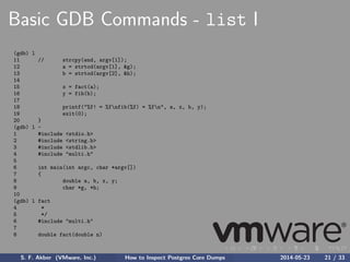 Basic GDB Commands - list I
(gdb) l
11 // strcpy(end, argv[1]);
12 a = strtod(argv[1], &g);
13 b = strtod(argv[2], &h);
14
15 x = fact(a);
16 y = fib(b);
17
18 printf("%f! = %fnfib(%f) = %fn", a, x, b, y);
19 exit(0);
20 }
(gdb) l -
1 #include <stdio.h>
2 #include <string.h>
3 #include <stdlib.h>
4 #include "multi.h"
5
6 int main(int argc, char *argv[])
7 {
8 double a, b, x, y;
9 char *g, *h;
10
(gdb) l fact
4 *
5 */
6 #include "multi.h"
7
8 double fact(double n)
S. F. Akber (VMware, Inc.) How to Inspect Postgres Core Dumps 2014-05-23 21 / 33
 