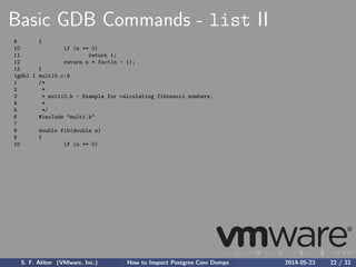 Basic GDB Commands - list II
9 {
10 if (n == 0)
11 return 1;
12 return n * fact(n - 1);
13 }
(gdb) l multi0.c:5
1 /*
2 *
3 * multi0.h - Example for calculating fibonacci numbers.
4 *
5 */
6 #include "multi.h"
7
8 double fib(double n)
9 {
10 if (n == 0)
S. F. Akber (VMware, Inc.) How to Inspect Postgres Core Dumps 2014-05-23 22 / 33
 
