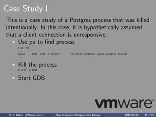 Case Study I
This is a case study of a Postgres process that was killed
intentionally. In this case, it is hypothetically assumed
that a client connection is unresponsive.
Use ps to ﬁnd process
$ ps -ef
...
pgcon 2625 1343 0 06:02 ? 00:00:00 postgres: pgcon postgres [local]
...
Kill the process
$ kill -6 2625
Start GDB
S. F. Akber (VMware, Inc.) How to Inspect Postgres Core Dumps 2014-05-23 25 / 33
 