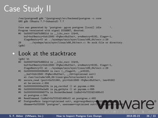 Case Study II
/var/postgres$ gdb ~/postgresql/src/backend/postgres -c core
GNU gdb (Ubuntu 7.7-0ubuntu3) 7.7
...
Core was generated by ‘postgres: pgcon postgres [local] idle ’.
Program terminated with signal SIGABRT, Aborted.
#0 0x00007fd47b38821d in __libc_recv (fd=9,
buf=buf@entry=0xb12560 <PqRecvBuffer>, n=n@entry=8192, flags=-1,
flags@entry=0) at ../sysdeps/unix/sysv/linux/x86_64/recv.c:29
29 ../sysdeps/unix/sysv/linux/x86_64/recv.c: No such file or directory.
(gdb)
Look at the stacktrace
(gdb) bt
#0 0x00007fd47b38821d in __libc_recv (fd=9,
buf=buf@entry=0xb12560 <PqRecvBuffer>, n=n@entry=8192, flags=-1,
flags@entry=0) at ../sysdeps/unix/sysv/linux/x86_64/recv.c:29
#1 0x000000000059b583 in recv (__flags=0, __n=8192,
__buf=0xb12560 <PqRecvBuffer>, __fd=<optimized out>)
at /usr/include/x86_64-linux-gnu/bits/socket2.h:44
#2 secure_read (port=0xf21360, ptr=0xb12560 <PqRecvBuffer>, len=8192)
at be-secure.c:304
#3 0x00000000005a2f0b in pq_recvbuf () at pqcomm.c:854
#4 0x00000000005a3a65 in pq_getbyte () at pqcomm.c:895
#5 0x000000000064577a in SocketBackend (inBuf=0x7fffd21495c0)
at postgres.c:344
#6 ReadCommand (inBuf=0x7fffd21495c0) at postgres.c:492
#7 PostgresMain (argc=<optimized out>, argv=argv@entry=0xf021a8,
dbname=0xf02058 "postgres", username=<optimized out>) at postgres.c:3958
S. F. Akber (VMware, Inc.) How to Inspect Postgres Core Dumps 2014-05-23 26 / 33
 