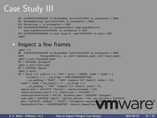 Case Study III
#8 0x000000000045a487 in BackendRun (port=0xf21360) at postmaster.c:3996
#9 BackendStartup (port=0xf21360) at postmaster.c:3685
#10 ServerLoop () at postmaster.c:1586
#11 0x0000000000606df5 in PostmasterMain (argc=argc@entry=3,
argv=argv@entry=0xf00f40) at postmaster.c:1253
#12 0x000000000045adbb in main (argc=3, argv=0xf00f40) at main.c:206
(gdb)
Inspect a few frames
(gdb) f 8
#8 0x000000000045a487 in BackendRun (port=0xf21360) at postmaster.c:3996
3996 PostgresMain(ac, av, port->database_name, port->user_name);
(gdb) p port->database_name
$2 = 0xf02058 "postgres"
(gdb) p port->user_name
$3 = 0xf02040 "pgcon"
(gdb) p *port
$4 = {sock = 9, noblock = 0 ’000’, proto = 196608, laddr = {addr = {
ss_family = 1, __ss_align = 3336130842095267443,
__ss_padding = "5432", ’000’ <repeats 107 times>}, salen = 21},
raddr = {addr = {ss_family = 1, __ss_align = 0,
__ss_padding = ’000’ <repeats 111 times>}, salen = 2},
remote_host = 0xf1e770 "[local]", remote_hostname = 0x0,
remote_hostname_resolv = 0, remote_port = 0xf1e690 "",
canAcceptConnections = CAC_OK, database_name = 0xf02058 "postgres",
user_name = 0xf02040 "pgcon", cmdline_options = 0x0, guc_options = 0xf020c8,
hba = 0xf237f0, md5Salt = "#230", <incomplete sequence 352240>,
SessionStartTime = 453992550897907, default_keepalives_idle = 0,
S. F. Akber (VMware, Inc.) How to Inspect Postgres Core Dumps 2014-05-23 27 / 33
 