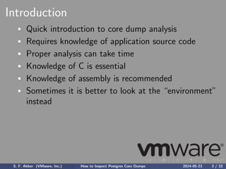 Introduction
Quick introduction to core dump analysis
Requires knowledge of application source code
Proper analysis can take time
Knowledge of C is essential
Knowledge of assembly is recommended
Sometimes it is better to look at the “environment”
instead
S. F. Akber (VMware, Inc.) How to Inspect Postgres Core Dumps 2014-05-23 3 / 33
 
