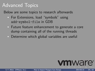 Advanced Topics
Below are some topics to research afterwards
For Extensions, load “symbols” using
add-symbol-file in GDB
Future feature enhancement to generate a core
dump containing all of the running threads
Determine which global variables are useful
S. F. Akber (VMware, Inc.) How to Inspect Postgres Core Dumps 2014-05-23 29 / 33
 