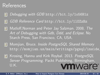 References
Debugging with GDB http://bit.ly/1o56H1z
GDB Reference Card http://bit.ly/1lOZzBz
Matloﬀ,Norman and Peter Jay Salzman. 2008. The
Art of Debugging with Gdb, Ddd, and Eclipse. No
Starch Press, San Francisco, CA, USA.
Momjian, Bruce. Inside PostgreSQL Shared Memory
http://momjian.us/main/writings/pgsql/inside_
Krosing, Hannu and Kirk Roybal. 2013. PostgreSQL
Server Programming. Packt Publishing, Birmingham,
U.K.
S. F. Akber (VMware, Inc.) How to Inspect Postgres Core Dumps 2014-05-23 32 / 33
 