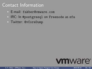Contact Information
E-mail: fakber@vmware.com
IRC: In #postgresql on Freenode as sfa
Twitter: @vCoreDump
S. F. Akber (VMware, Inc.) How to Inspect Postgres Core Dumps 2014-05-23 33 / 33
 