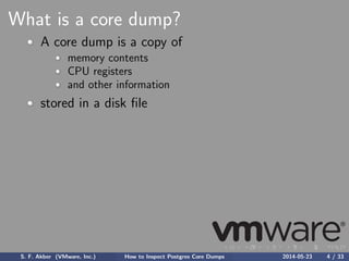 What is a core dump?
A core dump is a copy of
memory contents
CPU registers
and other information
stored in a disk ﬁle
S. F. Akber (VMware, Inc.) How to Inspect Postgres Core Dumps 2014-05-23 4 / 33
 