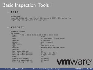 Basic Inspection Tools I
file
$ file core
core: ELF 64-bit LSB core file x86-64, version 1 (SYSV), SVR4-style, from
’/opt/postgres/bin/postgres -D /var/postgres’
readelf
$ readelf -h core
ELF Header:
Magic: 7f 45 4c 46 02 01 01 00 00 00 00 00 00 00 00 00
Class: ELF64
Data: 2’s complement, little endian
Version: 1 (current)
OS/ABI: UNIX - System V
ABI Version: 0
Type: CORE (Core file)
Machine: Advanced Micro Devices X86-64
Version: 0x1
Entry point address: 0x0
Start of program headers: 64 (bytes into file)
Start of section headers: 0 (bytes into file)
Flags: 0x0
Size of this header: 64 (bytes)
Size of program headers: 56 (bytes)
Number of program headers: 35
S. F. Akber (VMware, Inc.) How to Inspect Postgres Core Dumps 2014-05-23 8 / 33
 