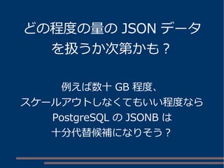 どの程度の量のJSON データ 
を扱うか次第かも？ 
例えば数十GB 程度、 
スケールアウトしなくてもいい程度なら 
PostgreSQL のJSONB は 
十分代替候補になりそう？ 
 