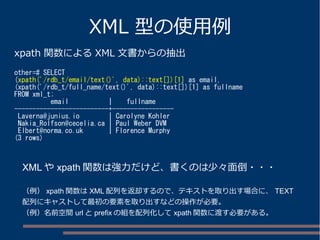 XML 型の使用例 
xpath 関数によるXML 文書からの抽出 
other=# SELECT 
(xpath('/rdb_t/email/text()', data)::text[])[1] as email, 
(xpath('/rdb_t/full_name/text()', data)::text[])[1] as fullname 
FROM xml_t; 
email | fullname 
--------------------------+----------------- 
Laverna@junius.io | Carolyne Kohler 
Nakia_Rolfson@cecelia.ca | Paul Weber DVM 
Elbert@norma.co.uk | Florence Murphy 
(3 rows) 
XMLやxpath関数は強力だけど、書くのは少々面倒・・・ 
（例） xpath関数はXML配列を返却するので、テキストを取り出す場合に、TEXT 
配列にキャストして最初の要素を取り出すなどの操作が必要。 
（例）名前空間urlとprefixの組を配列化してxpath関数に渡す必要がある。 
 