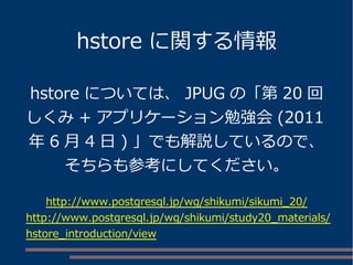 hstore に関する情報 
hstore については、JPUG の「第20 回 
しくみ+ アプリケーション勉強会(2011 
年6 月4 日) 」でも解説しているので、 
そちらも参考にしてください。 
http://www.postgresql.jp/wg/shikumi/sikumi_20/ 
http://www.postgresql.jp/wg/shikumi/study20_materials/ 
hstore_introduction/view 
 