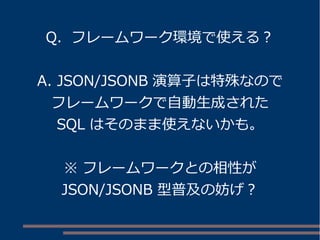 Q. フレームワーク環境で使える？ 
A. JSON/JSONB 演算子は特殊なので 
フレームワークで自動生成された 
SQL はそのまま使えないかも。 
※ フレームワークとの相性が 
JSON/JSONB 型普及の妨げ？ 
 