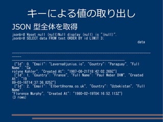 キーによる値の取り出し 
JSON 型全体を取得 
jsonb=# pset null (null)Null display (null) is "(null)". 
jsonb=# SELECT data FROM test ORDER BY id LIMIT 3; 
data 
--------------------------------------------------------------------------- 
----- 
------------------------------------------------------------- 
{"Id": 0, "Email": "Laverna@junius.io", "Country": "Paraguay", "Full 
Name": "Ca 
rolyne Kohler", "Created At": "1987-08-21T18:42:02.269Z"} 
{"Id": 1, "Country": "France", "Full Name": "Paul Weber DVM", "Created 
At": "19 
89-03-16T14:37:36.825Z"} 
{"Id": 2, "Email": "Elbert@norma.co.uk", "Country": "Uzbekistan", "Full 
Name": 
"Florence Murphy", "Created At": "1980-02-19T04:16:52.113Z"} 
(3 rows) 
 