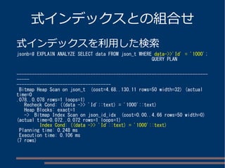 式インデックスとの組合せ 
式インデックスを利用した検索 
jsonb=# EXPLAIN ANALYZE SELECT data FROM json_t WHERE data->>'Id' = '1000'; 
QUERY PLAN 
--------------------------------------------------------------------------- 
----- 
------------------------------------- 
Bitmap Heap Scan on json_t (cost=4.68..130.11 rows=50 width=32) (actual 
time=0 
.078..0.078 rows=1 loops=1) 
Recheck Cond: ((data ->> 'Id'::text) = '1000'::text) 
Heap Blocks: exact=1 
-> Bitmap Index Scan on json_id_idx (cost=0.00..4.66 rows=50 width=0) 
(actual time=0.072..0.072 rows=1 loops=1) 
Index Cond: ((data ->> 'Id'::text) = '1000'::text) 
Planning time: 0.248 ms 
Execution time: 0.106 ms 
(7 rows) 
 