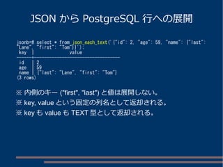 JSON からPostgreSQL 行への展開 
jsonb=# select * from json_each_text('{"id": 2, "age": 59, "name": {"last": 
"Lane", "first": "Tom"}}'); 
key | value 
------+---------------------------------- 
id | 2 
age | 59 
name | {"last": "Lane", "first": "Tom"} 
(3 rows) 
※ 内側のキー("first", "last")と値は展開しない。 
※ key, valueという固定の列名として返却される。 
※ keyもvalueもTEXT型として返却される。 
 
