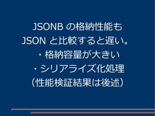 JSONB の格納性能も 
JSON と比較すると遅い。 
・格納容量が大きい 
・シリアライズ化処理 
（性能検証結果は後述） 
 