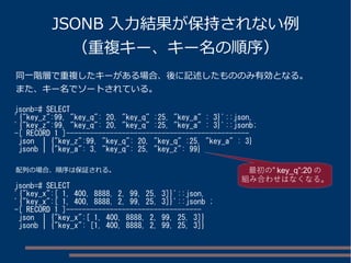 JSONB 入力結果が保持されない例 
（重複キー、キー名の順序） 
同一階層で重複したキーがある場合、後に記述したもののみ有効となる。 
また、キー名でソートされている。 
jsonb=# SELECT 
'{"key_z":99, "key_q": 20, "key_q" :25, "key_a" : 3}'::json, 
'{"key_z":99, "key_q": 20, "key_q" :25, "key_a" : 3}'::jsonb; 
-[ RECORD 1 ]---------------------------------------------- 
json | {"key_z":99, "key_q": 20, "key_q" :25, "key_a" : 3} 
jsonb | {"key_a": 3, "key_q": 25, "key_z": 99} 
配列の場合、順序は保証される。最初の” key_q”:20の 
jsonb=# SELECT 
'{"key_x":[ 1, 400, 8888, 2, 99, 25, 3]}'::json, 
'{"key_x":[ 1, 400, 8888, 2, 99, 25, 3]}'::jsonb ; 
-[ RECORD 1 ]---------------------------------- 
json | {"key_x":[ 1, 400, 8888, 2, 99, 25, 3]} 
jsonb | {"key_x": [1, 400, 8888, 2, 99, 25, 3]} 
組み合わせはなくなる。 
 