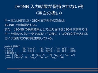 JSONB 入力結果が保持されない例 
（空白の扱い） 
キーまたは値でないJSON 文字列中の空白は、 
JSONB では無視される。 
また、JSONB の検索結果として出力されるJSON 文字列では 
キーと値のセパレータである“ :” の後に1 つ空白文字を入れる 
という規則で文字列を生成している。 
jsonb=# SELECT 
'{"key_z" : 99, "key q": 20, "key_a" : "aa aa"}'::json, 
'{"key_z" : 99, "key q": 20, "key_a" : "aa aa"}'::jsonb; 
-[ RECORD 1 ]-------------------------------------------------- 
json | {"key_z" : 99, "key q": 20, "key_a" : "aa aa"} 
jsonb | {"key q": 20, "key_a": "aa aa", "key_z": 99} 
 