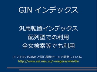 GIN インデックス 
汎用転置インデックス 
配列型での利用 
全文検索等でも利用 
※ これもJSONB と同じ開発チームで開発している。 
http://www.sai.msu.su/~megera/wiki/Gin 
 