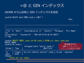 <@ とGIN インデックス 
JSONB カラム自体にGIN インデックスを設定 
jsonb=# SELECT data FROM jsonb_t LIMIT 1; 
data 
------------------------------------------------------------------------------ 
-- 
---------------------------------------------------------- 
{"Id": 0, "Email": "Laverna@junius.io", "Country": "Paraguay", "Full Name": 
"Ca 
rolyne Kohler", "Created At": "1987-08-21T18:42:02.269Z"} 
(1 row) 
jsonb=# CREATE INDEX jsonb_idx ON jsonb_t USING gin (data jsonb_ops); 
CREATE INDEX 
jsonb=# d jsonb_t 
Unlogged table "public.jsonb_t" 
Column | Type | Modifiers 
--------+---------+------------------------------------------------------ 
id | integer | not null default nextval('jsonb_t_id_seq'::regclass) 
data | jsonb | 
Indexes: 
"jsonb_idx" gin (data) 
JSONB型用の 
GINインデックス 
メソッドの指定が必要 
 