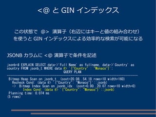 <@ とGIN インデックス 
この状態で @> 演算子（右辺にはキーと値の組み合わせ） 
を使うとGIN インデックスによる効率的な検索が可能になる 
JSONB カラムに<@ 演算子で条件を記述 
jsonb=# EXPLAIN SELECT data->'Full Name' as fullname, data->'Country' as 
country FROM jsonb_t WHERE data @> '{"Country" : "Monaco"}'; 
QUERY PLAN 
-------------------------------------------------------------------------- 
Bitmap Heap Scan on jsonb_t (cost=20.08..54.18 rows=10 width=160) 
Recheck Cond: (data @> '{"Country": "Monaco"}'::jsonb) 
-> Bitmap Index Scan on jsonb_idx (cost=0.00..20.07 rows=10 width=0) 
Index Cond: (data @> '{"Country": "Monaco"}'::jsonb) 
Planning time: 0.074 ms 
(5 rows) 
 