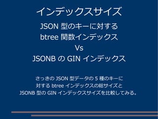 インデックスサイズ 
JSON 型のキーに対する 
btree 関数インデックス 
Vs 
JSONB のGIN インデックス 
さっきのJSON 型データの5 種のキーに 
対するbtree インデックスの総サイズと 
JSONB 型のGIN インデックスサイズを比較してみる。 
 