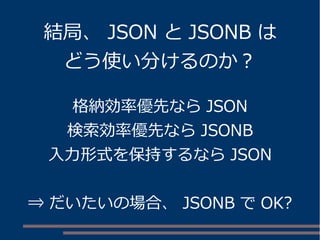 結局、JSON とJSONB は 
どう使い分けるのか？ 
格納効率優先ならJSON 
検索効率優先ならJSONB 
入力形式を保持するならJSON 
⇒ だいたいの場合、JSONB でOK? 
 