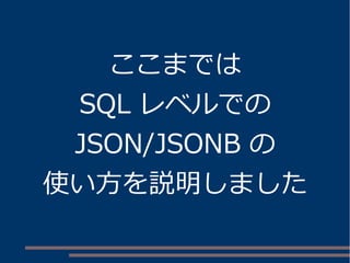 ここまでは 
SQL レベルでの 
JSON/JSONB の 
使い方を説明しました 
 