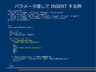 パラメータ渡しでINSERT する例 
char* values[3] = { 
"{"id":1, "name": {"first": "Oleg"}, "distribute": 
["GIN", "hstore", "json", "jsonb"]}", 
"{"id":2, "age": 59, "name": {"last": "Lane", "first": "Tom"}}", 
"{"id":3, "name": {"nickname": "nuko"}, "distribute": 
["ksj", "neo4jfdw"]}" 
}; 
int 
insert_table(PGconn* conn) { 
int i = 0; 
PGresult* res; 
res = PQexec(conn, "BEGIN"); 
for (i=0; i < 3; i++) { 
res = PQexecParams(conn, 
"INSERT INTO test VALUES($1)", 
1, 
NULL, 
(const char* const*) &values[i], 
NULL, 
NULL, 
0); 
if (PQresultStatus(res) != PGRES_COMMAND_OK) { 
fprintf(stderr, "Truncate error, %sn", PQerrorMessage(conn)); 
exit(-1); 
} 
} 
（省略） 
 