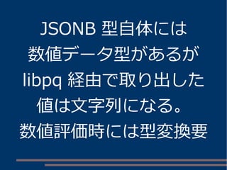 JSONB 型自体には 
数値データ型があるが 
libpq 経由で取り出した 
値は文字列になる。 
数値評価時には型変換要 
 