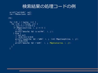 検索結果の処理コードの例 
printf("sql=%sn", sql); 
res = PQexec(conn, sql); 
(略) 
for (i=0; i < tuples; i++) { 
for (j=0; j < fields; j++) { 
// nullかどうか判断する 
if (PQgetisnull(res, i, j) == 1) { 
// null 
printf("data(%d, %d) is nulln", i, j ); 
} else { 
// not null 
// 結果の長さを取得 
printf("length(%d, %d) = %dn", i, j, (int) PQgetlength(res, i, j)); 
// 結果の取得 
printf("data(%d, %d) = %sn", i, j, PQgetvalue(res, i, j)); 
} 
} 
} 
 