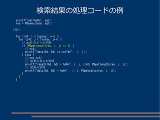 検索結果の処理コードの例 
printf("sql=%sn", sql); 
res = PQexec(conn, sql); 
(略) 
for (i=0; i < tuples; i++) { 
for (j=0; j < fields; j++) { 
// nullかどうか判断 
if (PQgetisnull(res, i, j) == 1) { 
// null 
printf("data(%d, %d) is nulln", i, j ); 
} else { 
// not null 
// 結果の長さを取得 
printf("length(%d, %d) = %dn", i, j, (int) PQgetlength(res, i, j)); 
// 結果の取得 
printf("data(%d, %d) = %sn", i, j, PQgetvalue(res, i, j)); 
} 
} 
} 
 