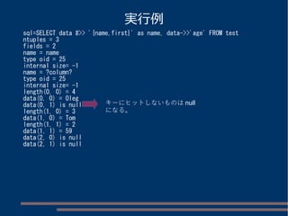 実行例 
sql=SELECT data #>> '{name,first}' as name, data->>'age' FROM test 
ntuples = 3 
fields = 2 
name = name 
type oid = 25 
internal size= -1 
name = ?column? 
type oid = 25 
internal size= -1 
length(0, 0) = 4 
data(0, 0) = Oleg 
data(0, 1) is null 
キーにヒットしないものはnull 
length(1, 0) = 3 
になる。 
data(1, 0) = Tom 
length(1, 1) = 2 
data(1, 1) = 59 
data(2, 0) is null 
data(2, 1) is null 
 