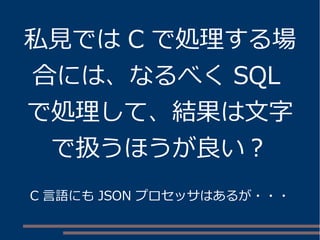 私見ではC で処理する場 
合には、なるべくSQL 
で処理して、結果は文字 
で扱うほうが良い？ 
C 言語にもJSON プロセッサはあるが・・・ 
 