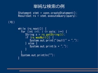 単純な検索の例 
Statement stmt = conn.createStatement(); 
ResultSet rs = stmt.executeQuery(query); 
(略) 
while (rs.next()) { 
for (int i=1; i <= cols; i++) { 
String s = rs.getString(i); 
if (rs.wasNull()) { 
System.out.print("(null)" + ","); 
} else { 
System.out.print(s + ","); 
} 
} 
System.out.println(""); 
} 
 