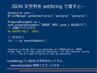 JSON 文字列をsetString で渡すと… 
Connection conn = 
DriverManager.getConnection(url,"postgres","postgres"); 
PreparedStatement ps = 
conn.prepareStatement("INSERT INTO jsonb_t VALUES(?)"); 
// JSON文字列を設定 
ps.setString(1, json); 
// 検索実行 
int i = ps.executeUpdate(); 
Exception in thread "main" org.postgresql.util.PSQLException: ERROR: 
column "data" is of type jsonb but expression is of type character varying 
ヒント: You will need to rewrite or cast the expression. 
※setString()でJSON文字列をセットすと、 
　executeUpdate()背景でエラーになる・・・ 
 