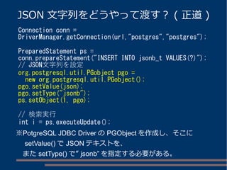 JSON 文字列をどうやって渡す？ ( 正道) 
Connection conn = 
DriverManager.getConnection(url,"postgres","postgres"); 
PreparedStatement ps = 
conn.prepareStatement("INSERT INTO jsonb_t VALUES(?)"); 
// JSON文字列を設定 
org.postgresql.util.PGobject pgo = 
new org.postgresql.util.PGobject(); 
pgo.setValue(json); 
pgo.setType("jsonb"); 
ps.setObject(1, pgo); 
// 検索実行 
int i = ps.executeUpdate(); 
※PotgreSQL JDBC DriverのPGObjectを作成し、そこに 
　setValue()でJSONテキストを、 
　またsetType()で” jsonb”を指定する必要がある。 
 