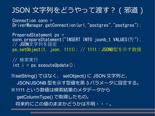 JSON 文字列をどうやって渡す？ ( 邪道) 
Connection conn = 
DriverManager.getConnection(url,"postgres","postgres"); 
PreparedStatement ps = 
conn.prepareStatement("INSERT INTO jsonb_t VALUES(?)"); 
// JSON文字列を設定 
ps.setObject(1, json, 1111); // 1111：JSONB型を示す数値 
// 検索実行 
int i = ps.executeUpdate(); 
※setString()ではなく、setObject()にJSON文字列と、 
　JSON/JSONB型を示す型値を第3パラメータに設定する。 
※1111という数値は検索結果のメタデータから 
　getColumnType()で取得したもの。 
　将来的にこの値のままかどうかは不明・・・。 
 